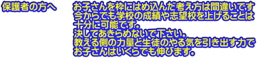保護者の方へ　　お子さんを枠にはめ込んだ考え方は間違いです 　　　　　　　　今からでも学校の成績や志望校を上げることは 　　　　　　　　十分に可能です。 　　　　　　　　決してあきらめないで下さい。 　　　　　　　　教える側の力量と生徒のやる気を引き出す力で 　　　　　　　　お子さんはいくらでも伸びます。