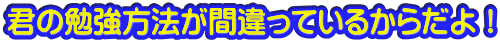 君の勉強方法が間違っているからだよ！