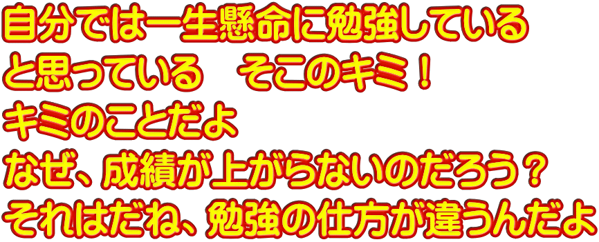 自分では一生懸命に勉強している と思っている　そこのキミ！ キミのことだよ なぜ、成績が上がらないのだろう？ それはだね、勉強の仕方が違うんだよ