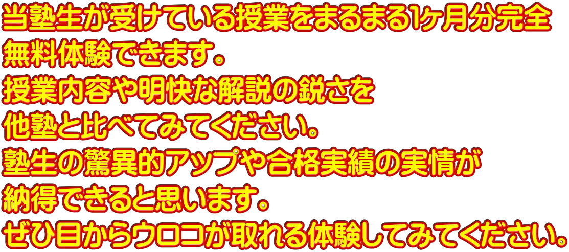 当塾生が受けている授業をまるまる１ヶ月分完全 無料体験できます。 授業内容や明快な解説の鋭さを 他塾と比べてみてください。 塾生の驚異的アップや合格実績の実情が 納得できると思います。 ぜひ目からウロコが取れる体験してみてください。