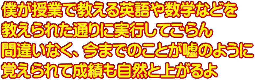 僕が授業で教える英語や数学などを 教えられた通りに実行してごらん 間違いなく、今までのことが嘘のように 覚えられて成績も自然と上がるよ