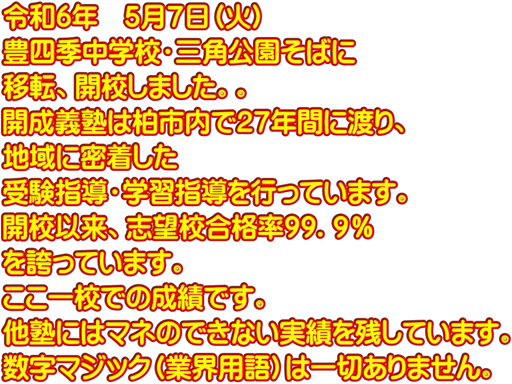 令和6年　５月７日（火） 豊四季中学校・三角公園そばに 移転、開校しました。。 開成義塾は柏市内で２７年間に渡り、 地域に密着した 受験指導・学習指導を行っています。 開校以来、志望校合格率９９．９％ を誇っています。 ここ一校での成績です。 他塾にはマネのできない実績を残しています。 数字マジック（業界用語）は一切ありません。