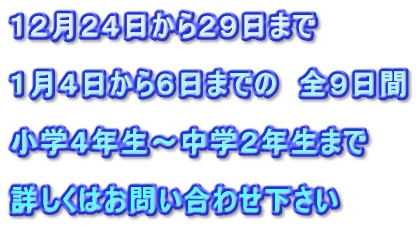 １２月２４日から２９日まで  １月４日から６日までの　全９日間 　　　　　 小学４年生～中学２年生まで 　　　　　　 詳しくはお問い合わせ下さい